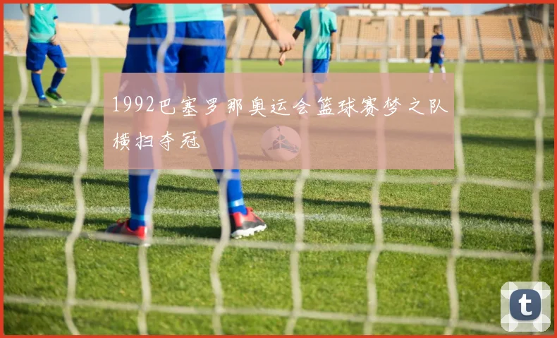 1992巴塞罗那奥运会篮球赛梦之队横扫夺冠
