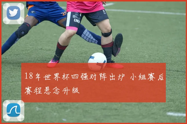 18年世界杯四强对阵出炉 小组赛后赛程悬念升级