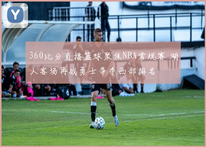360比分直播篮球聚焦NBA常规赛 湖人客场再战勇士争夺西部排名