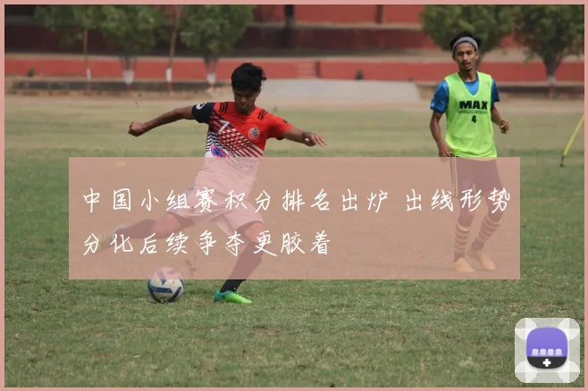 中国小组赛积分排名出炉 出线形势分化后续争夺更胶着