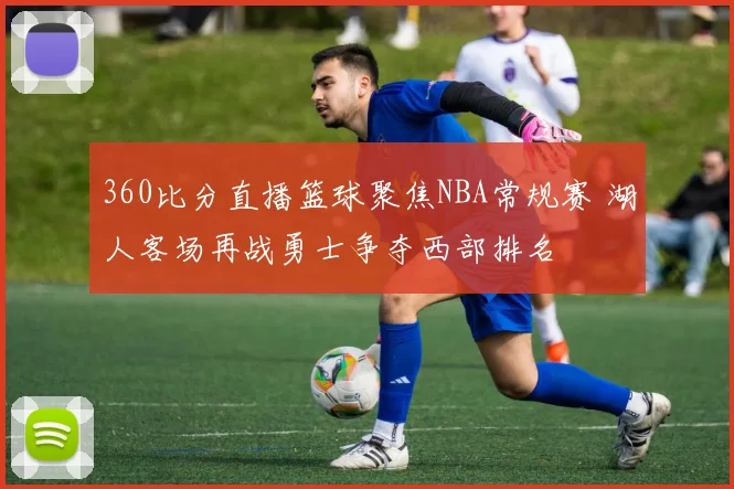 360比分直播篮球聚焦NBA常规赛 湖人客场再战勇士争夺西部排名