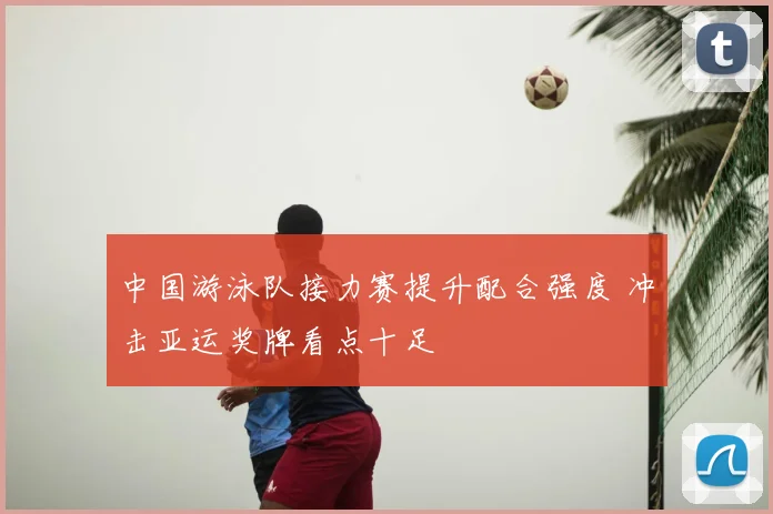 中国游泳队接力赛提升配合强度 冲击亚运奖牌看点十足
