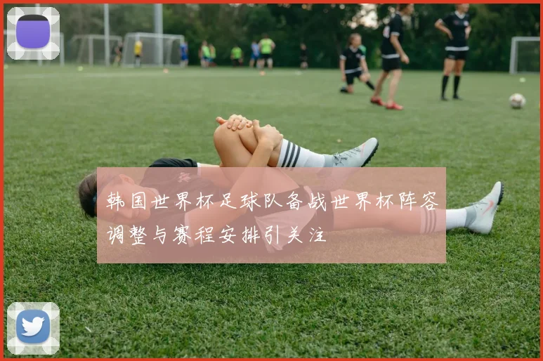韩国世界杯足球队备战世界杯阵容调整与赛程安排引关注