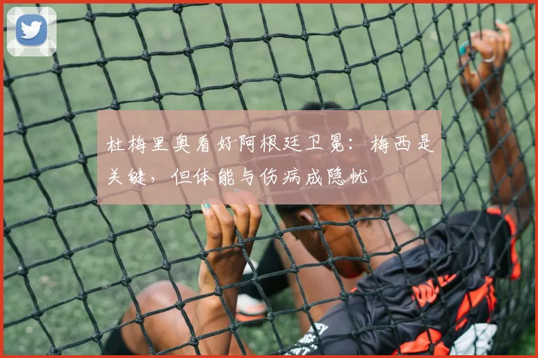 杜梅里奥看好阿根廷卫冕：梅西是关键，但体能与伤病成隐忧