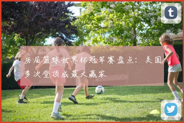 历届篮球世界杯冠军赛盘点:美国多次登顶成最大赢家