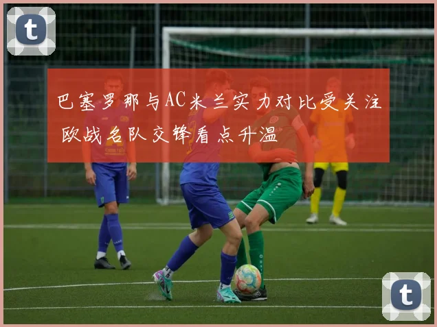 巴塞罗那与AC米兰实力对比受关注 欧战名队交锋看点升温