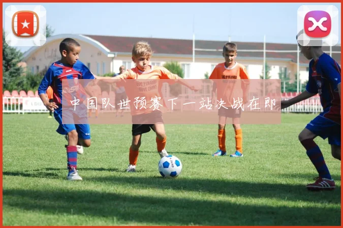 中国队世预赛下一站决战在即