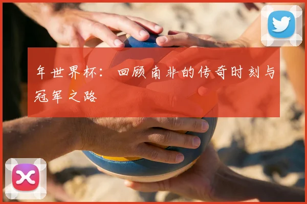 年世界杯:回顾南非的传奇时刻与冠军之路