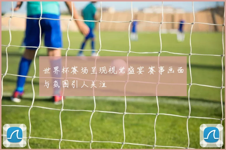 世界杯赛场呈现视觉盛宴 赛事画面与氛围引人关注