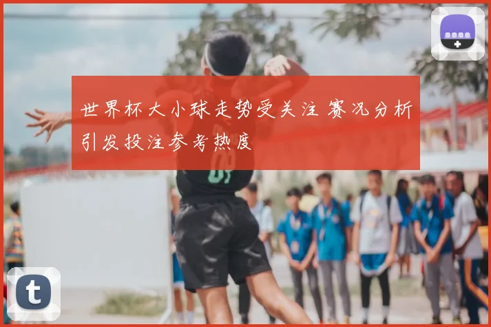 世界杯大小球走势受关注 赛况分析引发投注参考热度