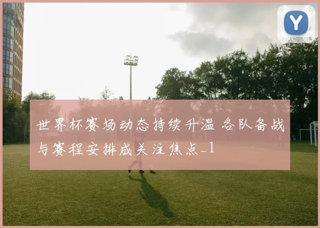 世界杯赛场动态持续升温 各队备战与赛程安排成关注焦点_1