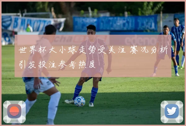 世界杯大小球走势受关注 赛况分析引发投注参考热度